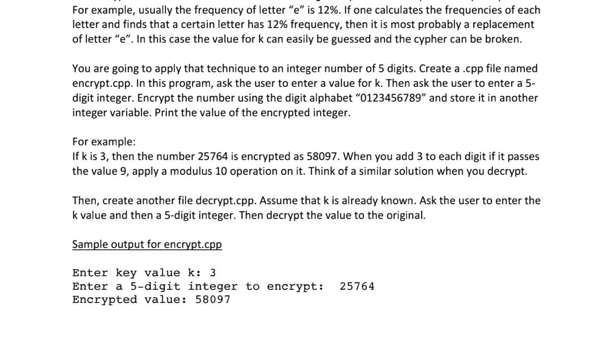 For example, usually the frequency of letter "e" is 12%. If one calculates the frequencies of each
letter and finds that a certain letter has 12% frequency, then it is most probably a replacement
of letter "e". In this case the value for k can easily be guessed and the cypher can be broken.
You are going to apply that technique to an integer number of 5 digits. Create a .cpp file named
encrypt.cpp. In this program, ask the user to enter a value for k. Then ask the user to enter a 5-
digit integer. Encrypt the number using the digit alphabet "0123456789" and store it in another
integer variable. Print the value of the encrypted integer.
For example:
If k is 3, then the number 25764 is encrypted as 58097. When you add 3 to each digit if it
the value 9, apply a modulus 10 operation on it. Think of a similar solution when you decrypt.
passes
Then, create another file decrypt.cpp. Assume that k is already known. Ask the user to enter the
k value and then a 5-digit integer. Then decrypt the value to the original.
Sample output for encrypt.cpp
Enter key value k: 3
Enter a 5-digit integer to encrypt:
Encrypted value: 58097
25764
