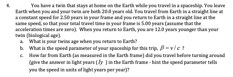 4.
You have a twin that stays at home on the Earth while you travel in a spaceship. You leave
Earth when you and your twin are both 20.0 years old. You travel from Earth in a straight line at
a constant speed for 2.50 years in your frame and you return to Earth in a straight line at the
same speed, so that your total travel time in your frame is 5.00 years (assume that the
acceleration times are zero). When you return to Earth, you are 12.0 years younger than your
twin (biological age).
a. What is your twins age when you return to Earth?
b. What is the speed parameter of your spaceship for this trip, ß = v/ c ?
How far from Earth (as measured in the Earth frame) did you travel before turning around
(give the answer in light years (ly ) in the Earth frame - hint the speed parameter tells
С.
you the speed in units of light years per year)?
