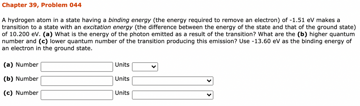 Chapter 39, Problem 044
A hydrogen atom in a state having a binding energy (the energy required to remove an electron) of -1.51 eV makes a
transition to a state with an excitation energy (the difference between the energy of the state and that of the ground state)
of 10.200 eV. (a) What is the energy of the photon emitted as a result of the transition? What are the (b) higher quantum
number and (c) lower quantum number of the transition producing this emission? Use -13.60 eV as the binding energy of
an electron in the ground state.
(a) Number
Units
(b) Number
Units
(c) Number
Units
