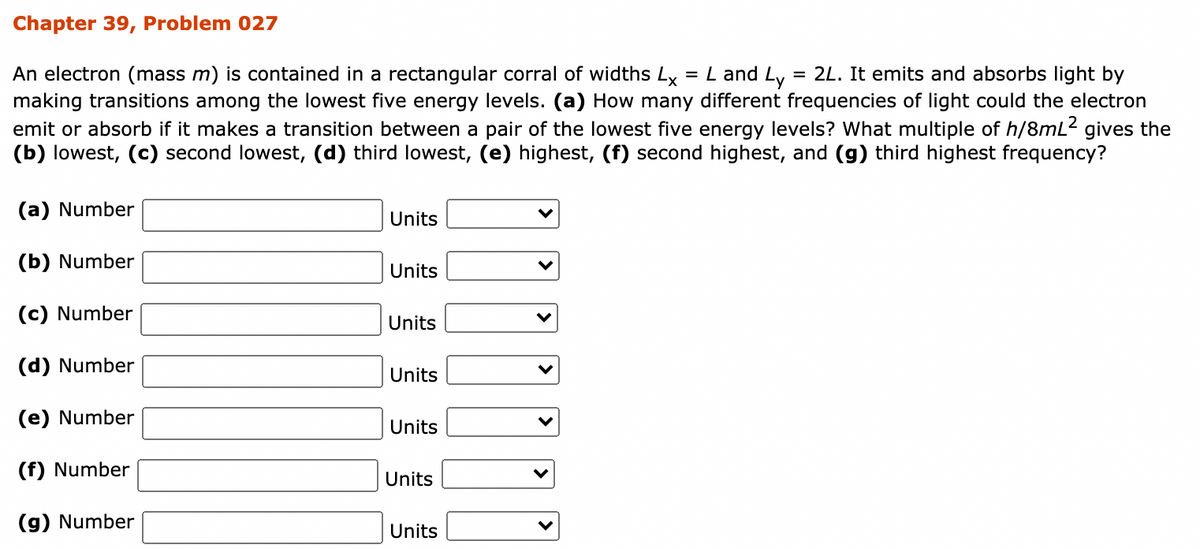 Chapter 39, Problem 027
= L and Ly = 2L. It emits and absorbs light by
An electron (mass m) is contained in a rectangular corral of widths Lx
making transitions among the lowest five energy levels. (a) How many different frequencies of light could the electron
emit or absorb if it makes a transition between a pair of the lowest five energy levels? What multiple of h/8mL2 gives the
(b) lowest, (c) second lowest, (d) third lowest, (e) highest, (f) second highest, and (g) third highest frequency?
(a) Number
Units
(b) Number
Units
(c) Number
Units
(d) Number
Units
(e) Number
Units
(f) Number
Units
(g) Number
Units
