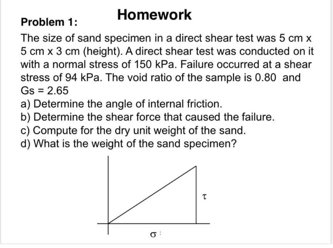Homework
Problem 1:
The size of sand specimen in a direct shear test was 5 cm x
5 cm x 3 cm (height). A direct shear test was conducted on it
with a normal stress of 150 kPa. Failure occurred at a shear
stress of 94 kPa. The void ratio of the sample is 0.80 and
Gs = 2.65
a) Determine the angle of internal friction.
b) Determine the shear force that caused the failure.
c) Compute for the dry unit weight of the sand.
d) What is the weight of the sand specimen?
