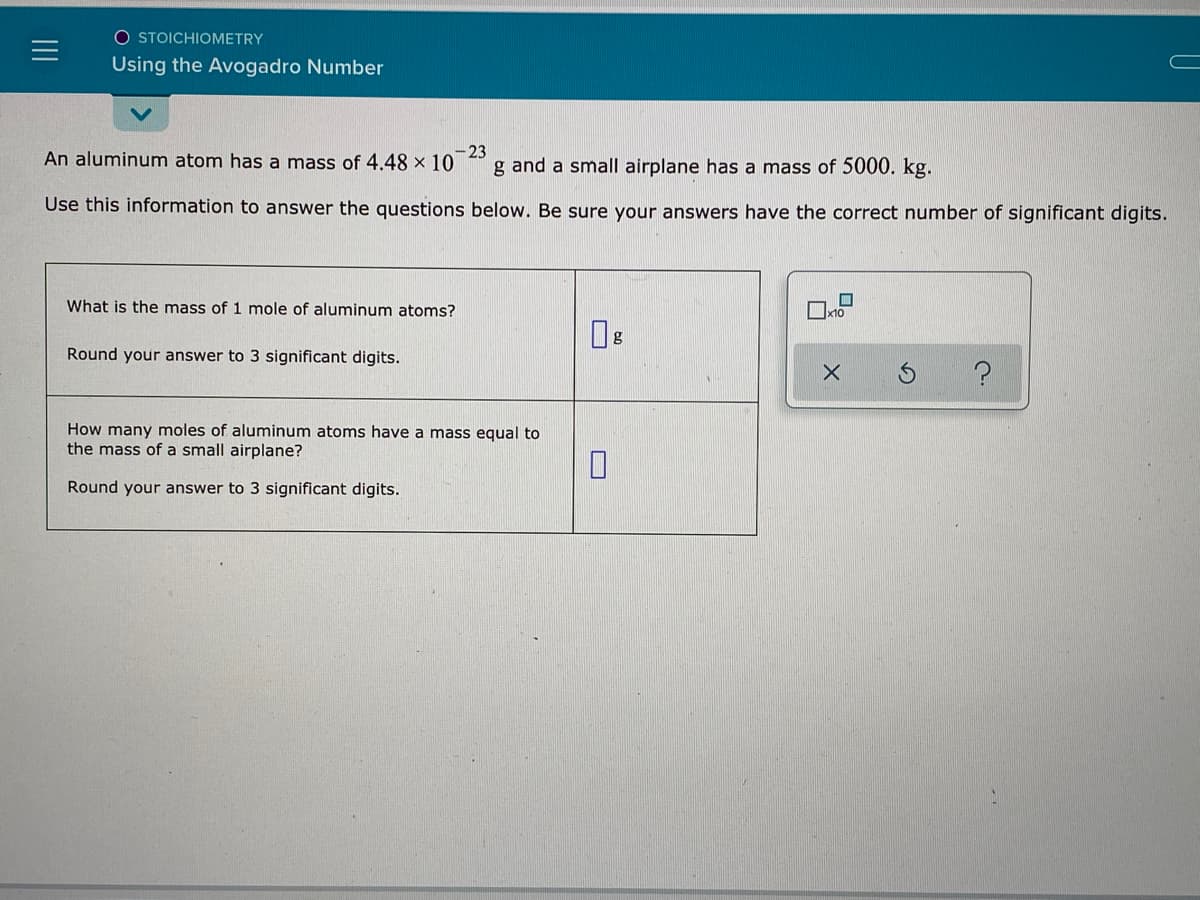 O STOICHIOMETRY
Using the Avogadro Number
An aluminum atom has a mass of 4.48 × 10
-23
g and a small airplane has a mass of 5000. kg.
Use this information to answer the questions below. Be sure your answers have the correct number of significant digits.
What is the mass of 1 mole of aluminum atoms?
Round your answer to 3 significant digits.
How many moles of aluminum atoms have a mass equal to
the mass of a small airplane?
Round your answer to 3 significant digits.
