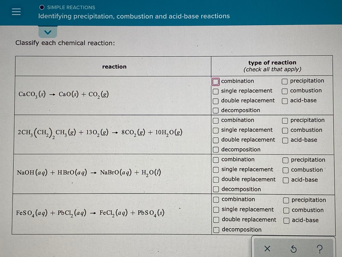 O SIMPLE REACTIONS
Identifying precipitation, combustion and acid-base reactions
Classify each chemical reaction:
type of reaction
(check all that apply)
reaction
O combination
Oprecipitation
single replacement
O combustion
Caco, (s) → Cao(s) + Co, (s)
double replacement
O acid-base
decomposition
combination
O precipitation
single replacement
2CH, (CH,), CH, (2) + 130, (s) → 8CO, (s) + 10H,0(g)
combustion
double replacement
O acid-base
decomposition
combination
O precipitation
single replacement
combustion
NAOH (aq) + HBr0(aq) → NaBro(aq) + H,0(1)
double replacement
O acid-base
decomposition
combination
Oprecipitation
single replacement
O combustion
Feso,(aq) + PbCl, (aq) → FeCl, (aq) + PbSo,()
O double replacement
O acid-base
decomposition
DOOC
00
口ロ□□
