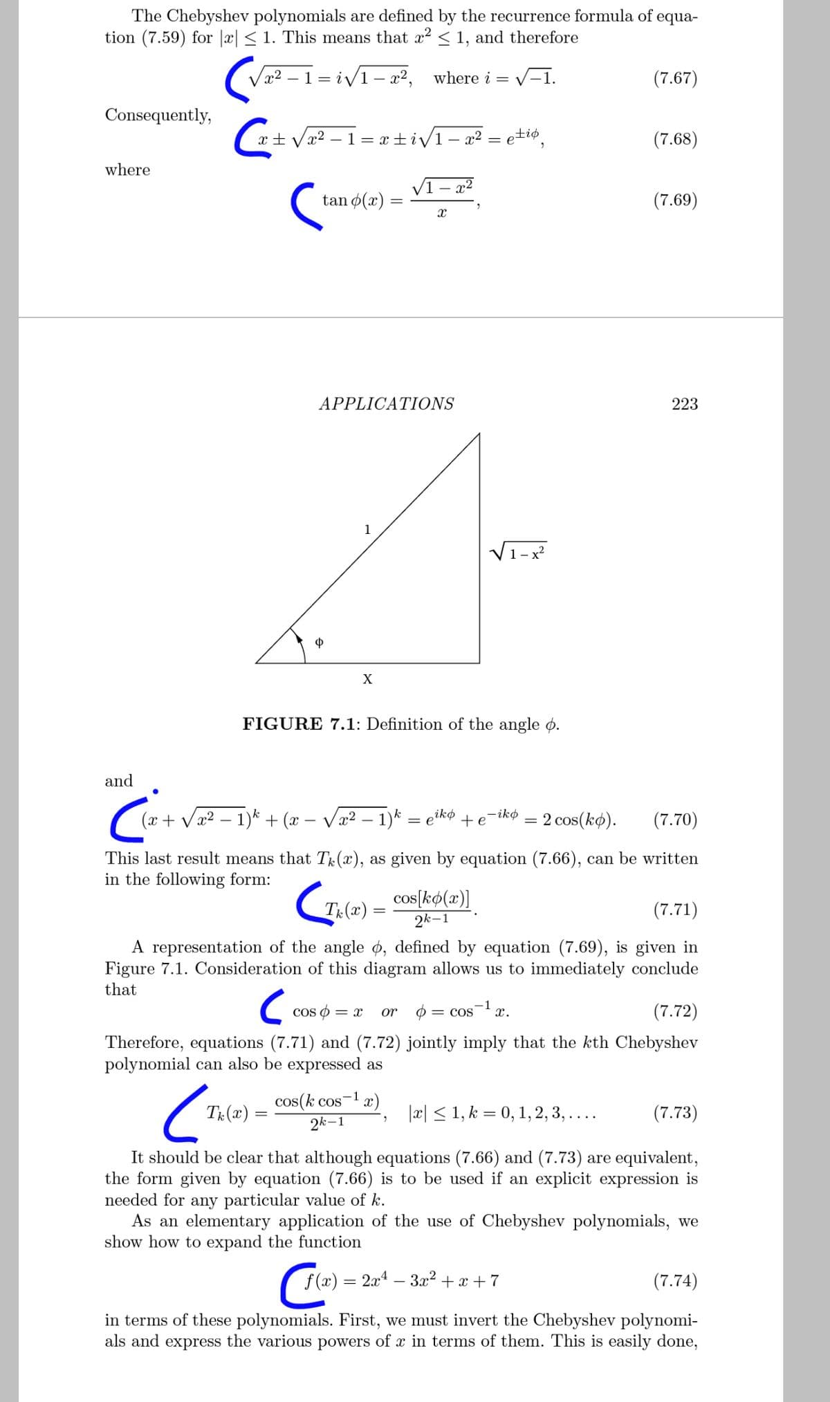 The Chebyshev polynomials are defined by the recurrence formula of equa-
tion (7.59) for |x| < 1. This means that x2 < 1, and therefore
x² – 1 = iv1 – x², where i
V-1.
(7.67)
Consequently,
(*+ Vx? – 1 = x ±iv1– a² = e+i¢,
(7.68)
where
VI - x2
tan ø(x) :
(7.69)
APPLICATIONS
223
V1-x
Ф
X
FIGURE 7.1: Definition of the angle ø.
and
-ikø
(x + Vx2 – 1)* + (x – Væ² – 1)* = etkø
2 cos(kø).
(7.70)
+e
This last result means that Tr(x), as given by equation (7.66), can be written
in the following form:
cos[kø(x)]
2k-1
Tr(x)
(7.71)
A representation of the angle ¢, defined by equation (7.69), is given in
Figure 7.1. Consideration of this diagram allows us to immediately conclude
that
cos o = x
or o
-1
= COS
x.
(7.72)
Therefore, equations (7.71) and (7.72) jointly imply that the kth Chebyshev
polynomial can also be expressed as
TR (x):
cos(k cos-1
2k-1
|æ| < 1, k = 0, 1, 2, 3, ....
(7.73)
It should be clear that although equations (7.66) and (7.73) are equivalent,
the form given by equation (7.66) is to be used if an explicit expression is
needed for any particular value of k.
As an elementary application of the use of Chebyshev polynomials, we
show how to expand the function
f (x) = 2x4 – 3x² + x + 7
(7.74)
in terms of these polynomials. First, we must invert the Chebyshev polynomi-
als and express the various powers of x in terms of them. This is easily done,
