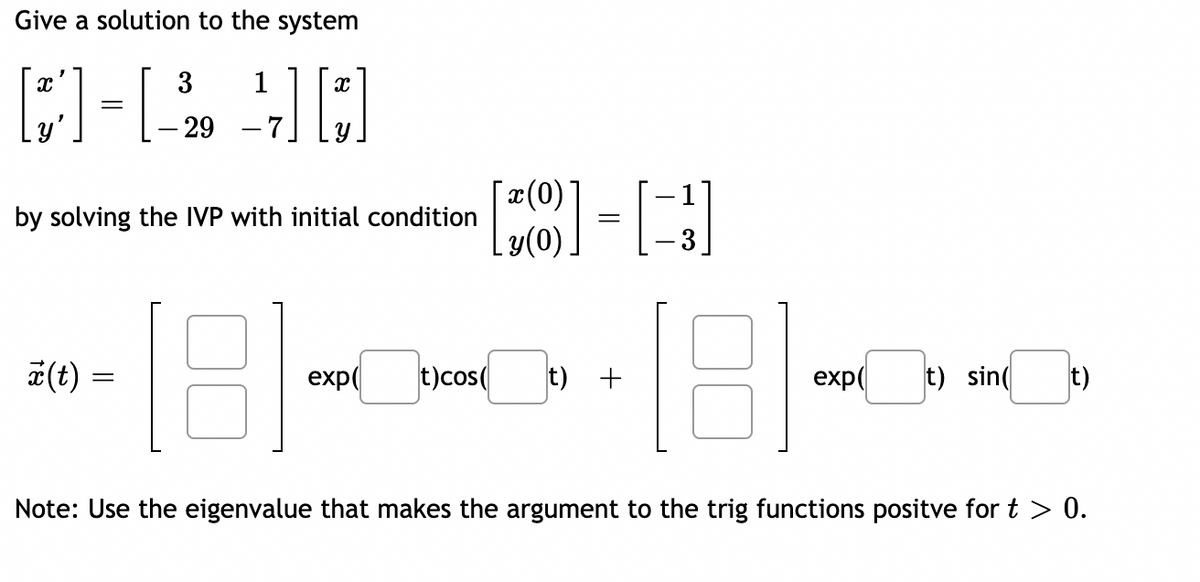 Give a solution to the system
3
1
– 29
(0)
by solving the IVP with initial condition
y(0)
#(t) =
exp(
t)cos(
t) +
exp(
t) sin(
t)
Note: Use the eigenvalue that makes the argument to the trig functions positve for t > 0.
||

