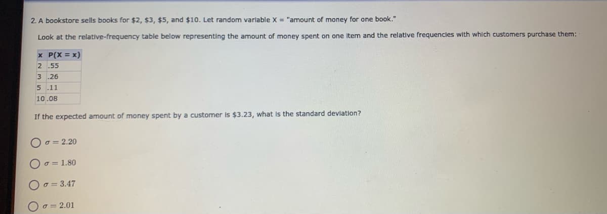 2. A bookstore sells books for $2, $3, $5, and $10. Let random variable X = "amount of money for one book."
Look at the relative-frequency table below representing the amount of money spent on one Item and the relative frequencles with which customers purchase them:
x P(X = x)
2 .55
3 .26
5 .11
10.08
If the expected amount of money spent by a customer is $3.23, what is the standard deviation?
O o = 2.20
O o = 1.80
O o = 3.47
O o = 2.01
