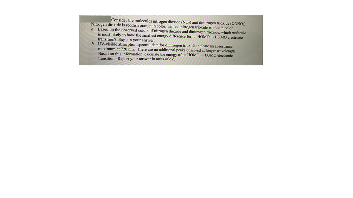 Consider the molecules nitrogen dioxide (NO2) and dinitrogen trioxide (ONNO2).
Nitrogen dioxide is reddish orange in color, while dinitrogen trioxide is blue in color.
a. Based on the observed colors of nitrogen dioxide and dinitrogen trioxide, which molecule
is most likely to have the smallest energy difference for its HOMO → LUMO electronic
transition? Explain your answer.
b. UV-visible absorption spectral data for dinitrogen trioxide indicate an absorbance
maximum at 720 nm. There are no additional peaks observed at longer wavelength.
Based on this information, calculate the energy of its HOMO → LUMO electronic
transition. Report your answer in units of eV.
