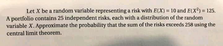 Let X be a random variable representing a risk with E(X) = 10 and E(X2) = 125.
A portfolio contains 25 independent risks, each with a distribution of the random
variable X. Approximate the probability that the sum of the risks exceeds 258 using the
%3D
central limit theorem.
