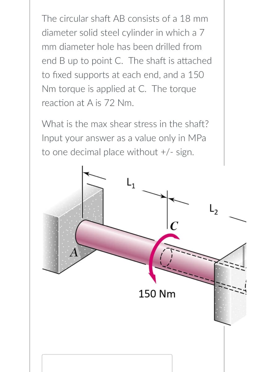 The circular shaft AB consists of a 18 mm
diameter solid steel cylinder in which a 7
mm diameter hole has been drilled from
end B up to point C. The shaft is attached
to fixed supports at each end, and a 150
Nm torque is applied at C. The torque
reaction at A is 72 Nm.
What is the max shear stress in the shaft?
Input your answer as a value only in MPa
to one decimal place without +/- sign.
\C
150 Nm
L₂