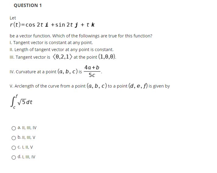 QUESTION 1
Let
r(t)=cos 2t i +sin 2t j + tk
be a vector function. Which of the followings are true for this function?
I. Tangent vector is constant at any point.
II. Length of tangent vector at any point is constant.
II. Tangent vector is (0,2,1) at the point (1,0,0).
4а+b
IV. Curvature at a point (a, b, c) is
5c
V. Arclength of the curve from a point (a, b, c) to a point (d, e, f) is given by
5di
a. II, III, IV
b. II, III, V
O C. I, II, V
d. I, III, IV
