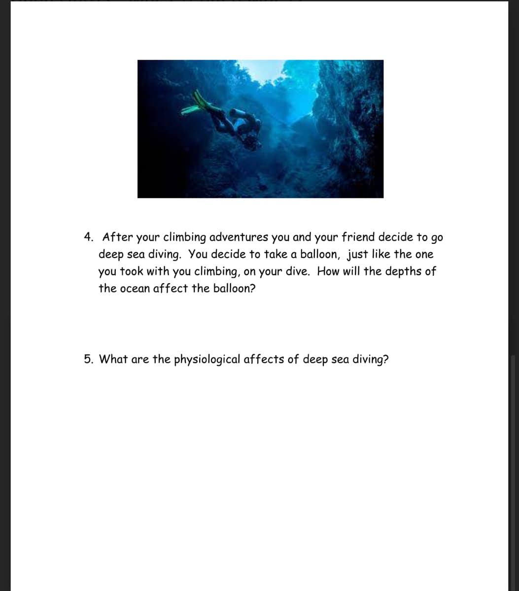 4. After your climbing adventures you and your friend decide to go
deep sea diving. You decide to take a balloon, just like the one
you took with you climbing, on your dive. How will the depths of
the ocean affect the balloon?
5. What are the physiological affects of deep sea diving?

