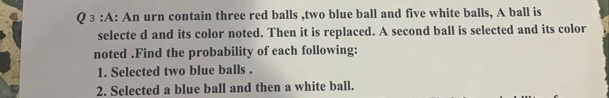 Q3 :A: An urn contain three red balls ,two blue ball and five white balls, A ball is
selected and its color noted. Then it is replaced. A second ball is selected and its color
noted.Find the probability of each following:
1. Selected two blue balls.
2. Selected a blue ball and then a white ball.
