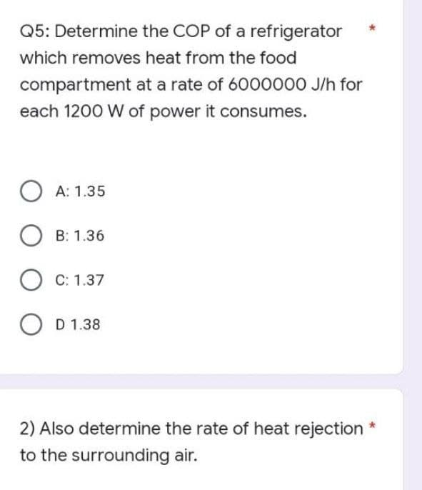 Q5: Determine the COP of a refrigerator
which removes heat from the food
compartment at a rate of 6000000 J/h for
each 1200 W of power it consumes.
OA: 1.35
B: 1.36
OC: 1.37
OD D 1.38
2) Also determine the rate of heat rejection *
to the surrounding air.