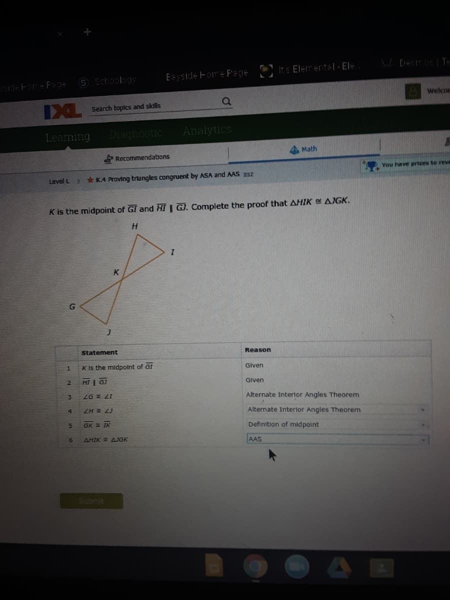 S Schoology
Eayside Fome Pege ItS Eler entel- EI
deFare Fage
welcor
IXL
Search toplcs and sklls
Learning
Diagnostic
Analytics
Math
Recommendations
You have prtzes to reve
Level L
* K.4 Proving trtangles congruent by ASA and AAS 23z
K is the midpoint of GI and HI | G). Complete the proof that AHIK AIGK.
H.
K
G
Statement
Reason
K Is the midpolnt of GI
Given
HI | GJ
Given
ZG ZI
Alternate Intertor Angles Theorem
4.
ZH LJ
Alternate Interlor Angles Theorem
GK IK
Definition of midpoint
AHIK AGK
AAS
Submit
