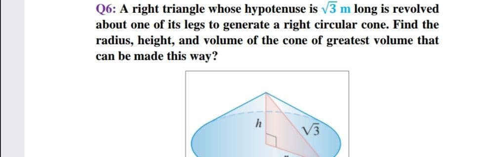 Q6: A right triangle whose hypotenuse is v3 m long is revolved
about one of its legs to generate a right circular cone. Find the
radius, height, and volume of the cone of greatest volume that
can be made this way?
V3
