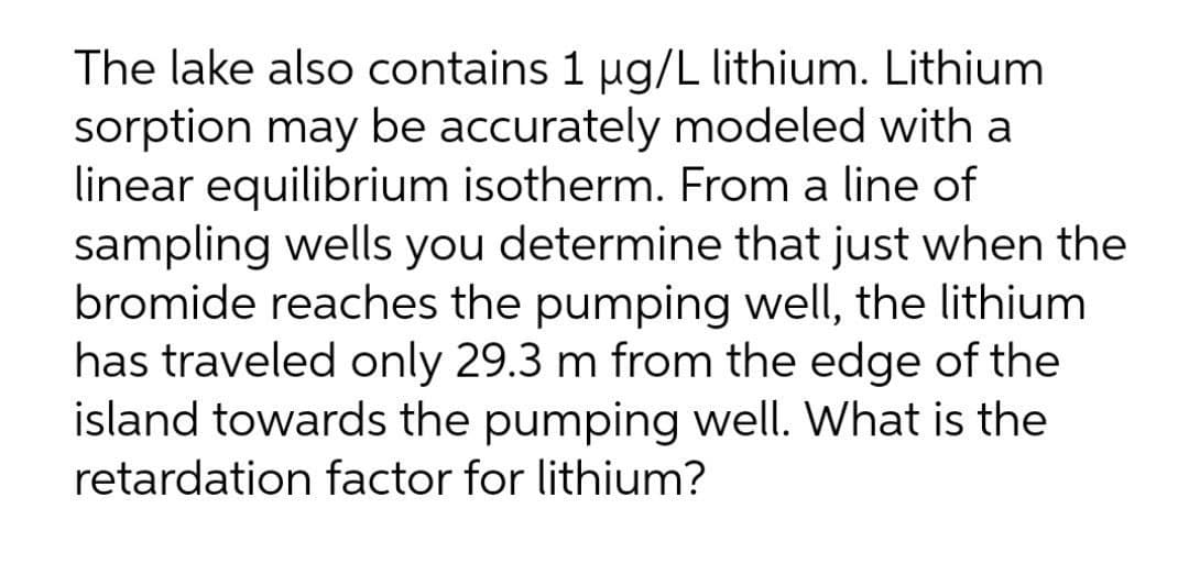 The lake also contains 1 ug/L lithium. Lithium
sorption may be accurately modeled with a
linear equilibrium isotherm. From a line of
sampling wells you determine that just when the
bromide reaches the pumping well, the lithium
has traveled only 29.3 m from the edge of the
island towards the pumping well. What is the
retardation factor for lithium?
