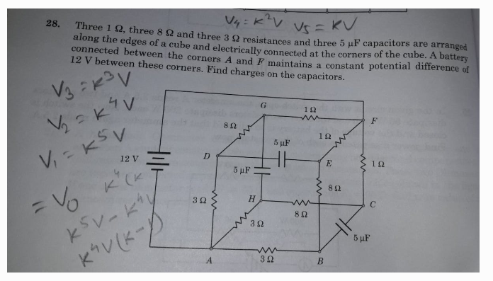 28.
V4: KV V=K
Three 1 2, three 8 Q and three 3 Q resistances and three 5 uF capacitors are arranged
along the edges of a cube and electrically connected at the corners of the cube. A battery
connected between the corners A and F maintains a constant potential difference of
12 V between these corners. Find charges on the capacitors.
G
12
V, - KSV
K (K
12
5 uF
12 V
10
5 µF
82
Vo
H.
5 µF
B
