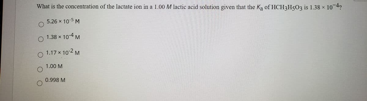 What is the concentration of the lactate ion in a 1.00 M lactic acid solution given that the Ka of HCH3H5O3 is 1.38 x 10 4?
5.26 x 105 M
1.38 x 10-4 M
1.17 x 102 M
1.00 M
0.998 M
