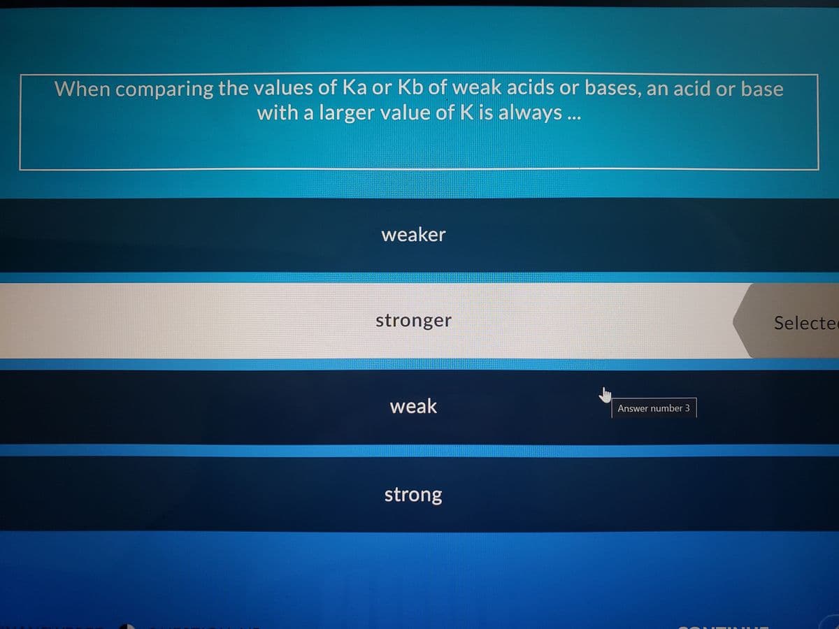 When comparing the values of Ka or Kb of weak acids or bases, an acid or base
with a larger value of K is always ...
weaker
stronger
Selecte
weak
Answer number 3
strong
