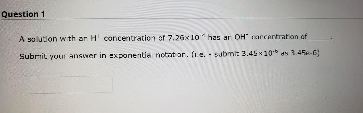 Question 1
A solution with an H+ concentration of 7.26×10-4 has an OH¯ concentration of
Submit your answer in exponential notation. (i.e. - submit 3.45×10-6 as 3.45e-6)
