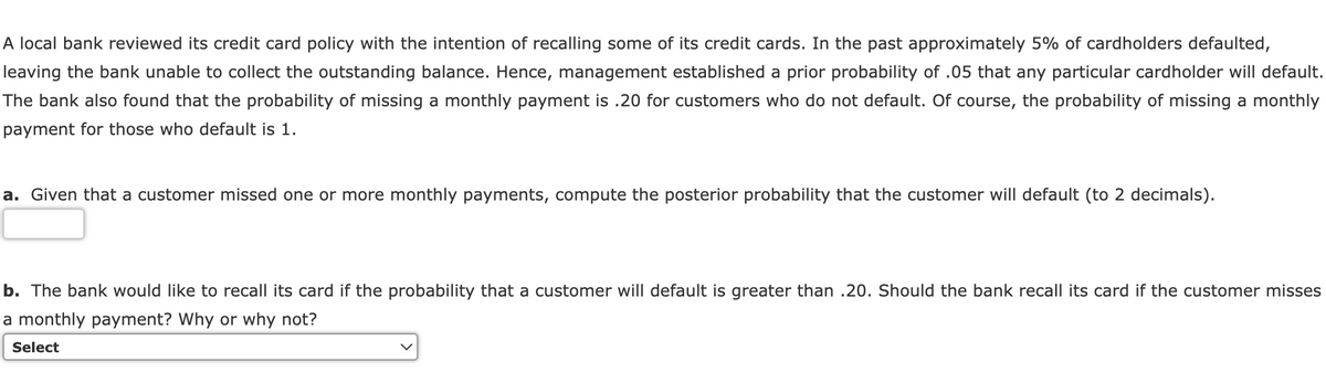 A local bank reviewed its credit card policy with the intention of recalling some of its credit cards. In the past approximately 5% of cardholders defaulted,
leaving the bank unable to collect the outstanding balance. Hence, management established a prior probability of .05 that any particular cardholder will default.
The bank also found that the probability of missing a monthly payment is .20 for customers who do not default. Of course, the probability of missing a monthly
payment for those who default is 1.
a. Given that a customer missed one or more monthly payments, compute the posterior probability that the customer will default (to 2 decimals).
b. The bank would like to recall its card if the probability that a customer will default is greater than .20. Should the bank recall its card if the customer misses
a monthly payment? Why or why not?
Select
