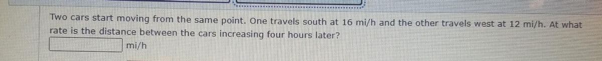 Two cars start moving from the same point. One travels south at 16 mi/h and the other travels west at 12 mi/h. At what
rate is the distance between the cars increasing four hours later?
mi/h
