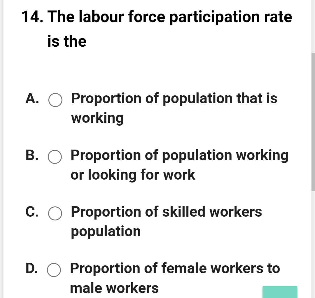 14. The labour force participation rate
is the
A. O Proportion of population that is
working
B. O Proportion of population working
or looking for work
C. O Proportion of skilled workers
population
D. O Proportion of female workers to
male workers
