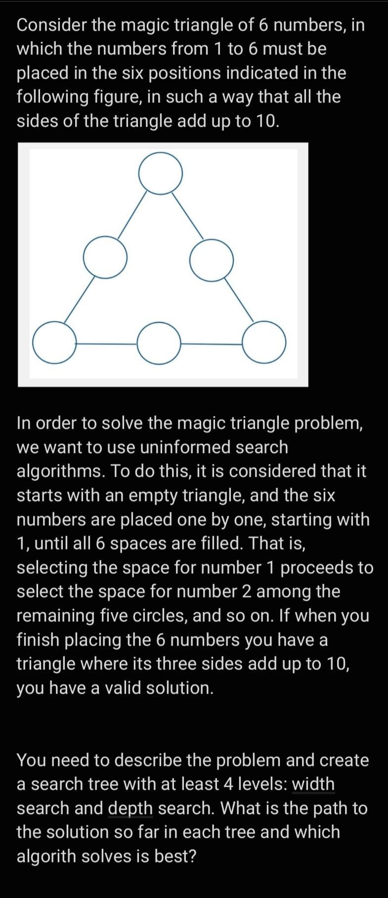 Consider the magic triangle of 6 numbers, in
which the numbers from 1 to 6 must be
placed in the six positions indicated in the
following figure, in such a way that all the
sides of the triangle add up to 10.
In order to solve the magic triangle problem,
we want to use uninformed search
algorithms. To do this, it is considered that it
starts with an empty triangle, and the six
numbers are placed one by one, starting with
1, until all 6 spaces are filled. That is,
selecting the space for number 1 proceeds to
select the space for number 2 among the
remaining five circles, and so on. If when you
finish placing the 6 numbers you have a
triangle where its three sides add up to 10,
you have a valid solution.
You need to describe the problem and create
a search tree with at least 4 levels: width
search and depth search. What is the path to
the solution so far in each tree and which
algorith solves is best?

