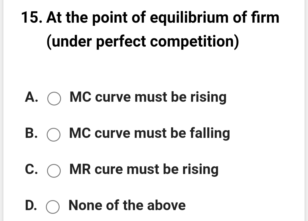 15. At the point of equilibrium of firm
(under perfect competition)
A. O MC curve must be rising
B. O MC curve must be falling
C. O MR cure must be rising
D. O None of the above

