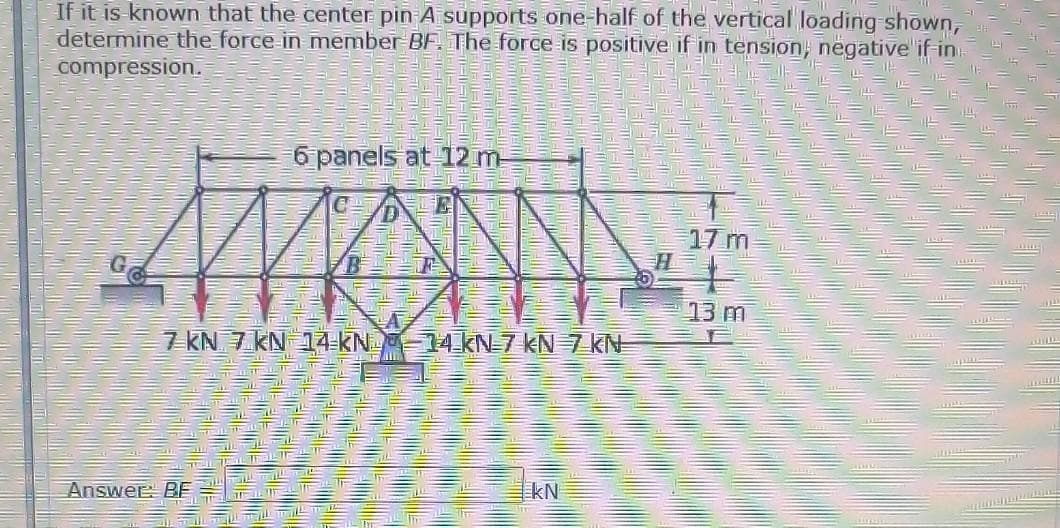 If it is known that the center pin A supports one-half of the vertical loading-shown,
determine the force in member BF. The force is positive if in tension, negative if-in
compression.
6 panels at 12 m-
17 m
H
13 m
7 KN 7 KN 14-KN-14 kN7 kN 7 kN
Answer BE
kN
