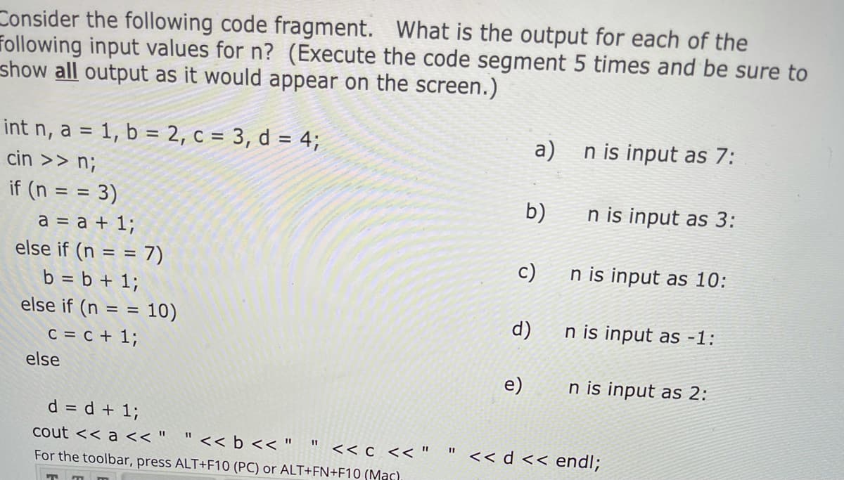 Consider the following code fragment. What is the output for each of the
following input values for n? (Execute the code segment 5 times and be sure to
show all output as it would appear on the screen.)
int n, a = 1, b = 2, c = 3, d = 4;
a)
n is input as 7:
cin >> n;
if (n = = 3)
b)
n is input as 3:
a = a + 1;
else if (n = = 7)
c)
n is input as 10:
b = b + 1;
else if (n = = 10)
d)
n is input as -1:
c = c + 1;
else
e)
n is input as 2:
d = d + 1;
cout << a << "
<< b << "
<< d << endl;
<< c << "
For the toolbar, press ALT+F10 (PC) or ALT+FN+F10 (Mas)
