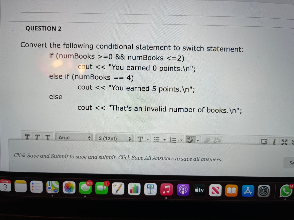 QUESTION 2
Convert the following conditional statement to switch statement:
if (numBooks >=0 && numBooks <=2)
cout << "You earned 0 points.\n";
else if (numBooks == 4)
cout << "You earned 5 points.\n";
else
cout << "That's an invalid number of books. \n";
3 (12pt)
回iこ
ABC
тт
Arial
Click Save and Submit to save and submit. Click Save All Answers to save all answers.
Sa
34
MAR
653
étv N A A O

