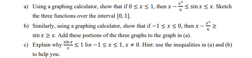 x3
a) Using a graphing calculator, show that if 0 <x< 1, then x -:
< sin x < x. Sketch
the three functions over the interval [0, 1].
b) Similarly, using a graphing calculator, show that if –1 < x < 0, then x –
sin x > x. Add these portions of the three graphs to the graph in (a).
sin x
c) Explain why
< 1 for –1<x< 1, x # 0. Hint: use the inequalities in (a) and (b)
to help you.
