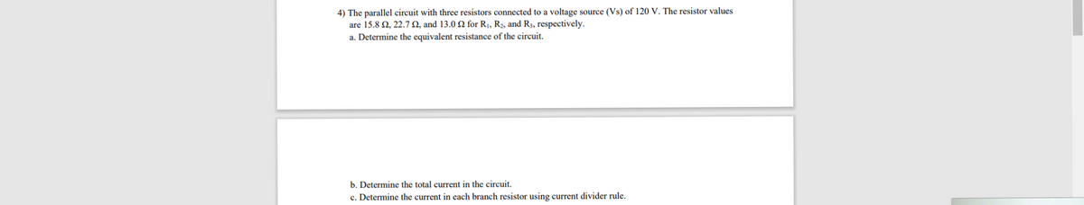 4) The parallel circuit with three resistors connected to a voltage source (Vs) of 120 V. The resistor values
are 15.8 2, 22.7 N, and 13.0 2 for R¡, R2, and R3, respectively.
a. Determine the equivalent resistance of the circuit.
b. Determine the total current in the circuit.
c. Determine the current in each branch resistor using current divider rule.
