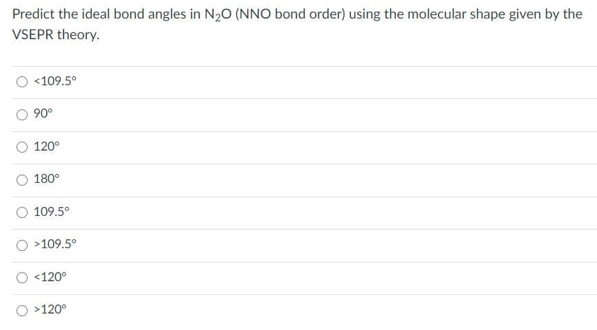 Predict the ideal bond angles in N20 (NNO bond order) using the molecular shape given by the
VSEPR theory.
<109.5°
90°
120°
180°
109.5°
>109.5°
<120°
>120°
