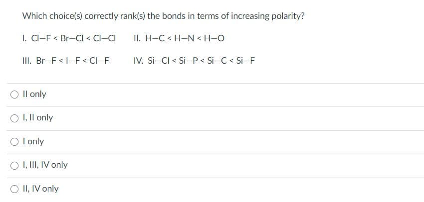 Which choice(s) correctly rank(s) the bonds in terms of increasing polarity?
I. CI-F < Br-CI < CI-CI
II. H-C < H-N < H-O
II. Br-F < -F < Cl-F
IV. Si-CI < Si-P < Si-C < Si-F
O Il only
O I, Il only
O l only
O I, III, IV only
O II, IV only
