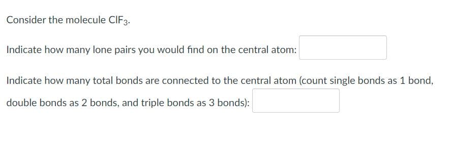 Consider the molecule CIF3.
Indicate how many lone pairs you would find on the central atom:
Indicate how many total bonds are connected to the central atom (count single bonds as 1 bond,
double bonds as 2 bonds, and triple bonds as 3 bonds):
