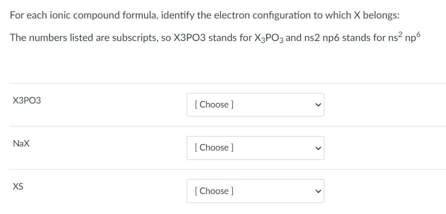 For each ionic compound formula, identify the electron configuration to which X belongs:
The numbers listed are subscripts, so X3PO3 stands for X3PO3 and ns2 np6 stands for ns?
np6
ХЗРОЗ
[Choose ]
NaX
[Choose ]
XS
[ Choose ]
>
>
>
