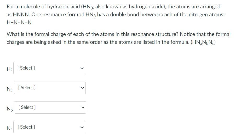 For a molecule of hydrazoic acid (HN3, also known as hydrogen azide), the atoms are arranged
as HNNN. One resonance form of HN3 has a double bond between each of the nitrogen atoms:
H-N=N=N
What is the formal charge of each of the atoms in this resonance structure? Notice that the formal
charges are being asked in the same order as the atoms are listed in the formula. (HN,NpNJ
H: [ Select]
N. [ Select ]
Np [ Select ]
Ne [ Select ]
>
>
>
>
