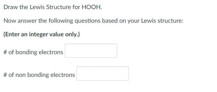 Draw the Lewis Structure for HOOH.
Now answer the following questions based on your Lewis structure:
(Enter an integer value only.)
# of bonding electrons
# of non bonding electrons
