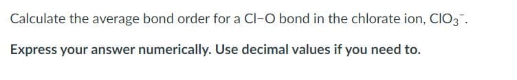 Calculate the average bond order for a Cl-O bond in the chlorate ion, CIO3.
Express your answer numerically. Use decimal values if you need to.
