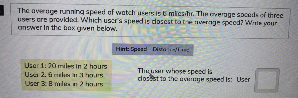 The average running speed of watch users is 6 miles/hr. The average speeds of three
users are provided. Which user's speed is closest to the average speed? Write your
answer in the box given below.
Hint: Speed = Distance/Time
User 1: 20 miles in 2 hours
The user whose speed is
closest to the average speed is: User
User 2: 6 miles in 3 hours
User 3: 8 miles in 2 hours
