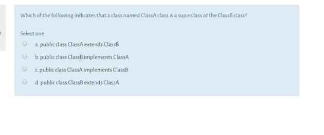 Which of the following indicates that a class named ClassA class is a superclass of the ClassB class?
Select one
a. public class ClassA extends ClassB
b. public class ClassB implements ClassA
c public class ClassA implements ClassB
d. public class ClassB extends ClassA

