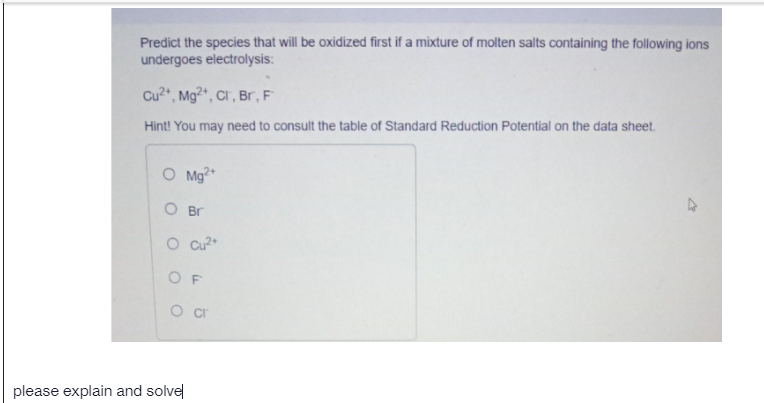 Predict the species that will be oxidized first if a mixture of molten salts containing the following ions
undergoes electrolysis:
Cu2", Mg?", Cr , Br, F
Hint! You may need to consult the table of Standard Reduction Potential on the data sheet.
O Mg*
O Br
O cu?*
O F
please explain and solvel
