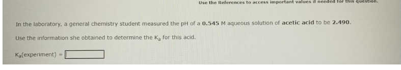 Use the References to access important values il needed for this question.
In the laboratory, a general chemistry student measured the pH of a 0.545 M aqueous solution of acetic acid to be 2.490.
Use the information she obtained to determine the Ka for this acid.
Ka(experiment)
