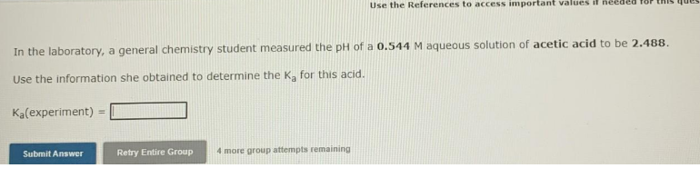 Use the References to access important values il Reeded
In the laboratory, a general chemistry student measured the pH of a 0.544 M aqueous solution of acetic acid to be 2.488.
Use the information she obtained to determine the Ka for this acid.
Ka(experiment)
Retry Entire Group
4 more group attempts remaining
Submit Answer
