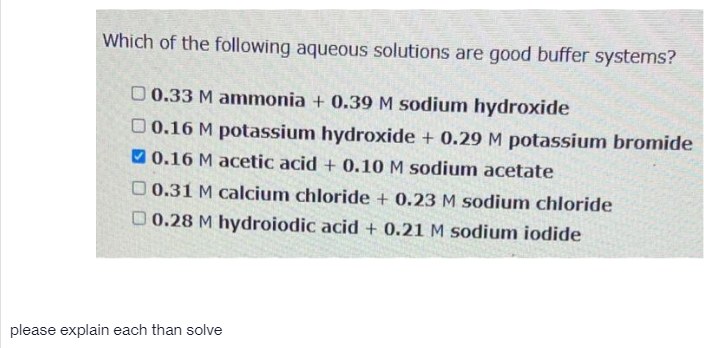 Which of the following aqueous solutions are good buffer systems?
O 0.33 M ammonia + 0.39 M sodium hydroxide
0 0.16 M potassium hydroxide + 0.29 M potassium bromide
V 0.16 M acetic acid + 0.10 M sodium acetate
O 0.31 M calcium chloride + 0.23 M sodium chloride
O 0.28 M hydroiodic acid + 0.21 M sodium iodide
please explain each than solve
