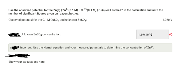 Use the observed potential for the Zn(s) | Zn*(0.1 M) || Cu2"(0.1 M) | Cu(s) cell as the E' in the calculation and note the
number of significant figures given on reagent bottles.
Observed potential for the 0.1 M Cuso, and unknown ZnSO,:
1.020 V
Unknown Znso, concentration:
1.19x10^-3
IIncorrect. Use the Nernst equation and your measured potentials to determine the concentration of Zn2*.
Show your calculations here.
