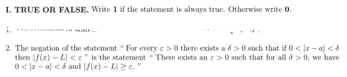 I. TRUE OR FALSE. Write 1 if the statement is always true. Otherwise write 0.
í.
SLALE..r
• T.
2. The negation of the statement " For every e >0 there exists a d >0 such that if 0 < |x – a| < 8
then |f(x) – L] < e " is the statement "There exists an e > 0 such that for all 8 > 0, we have
0 < |x – a| < d and |f(x) – L| > e. "
