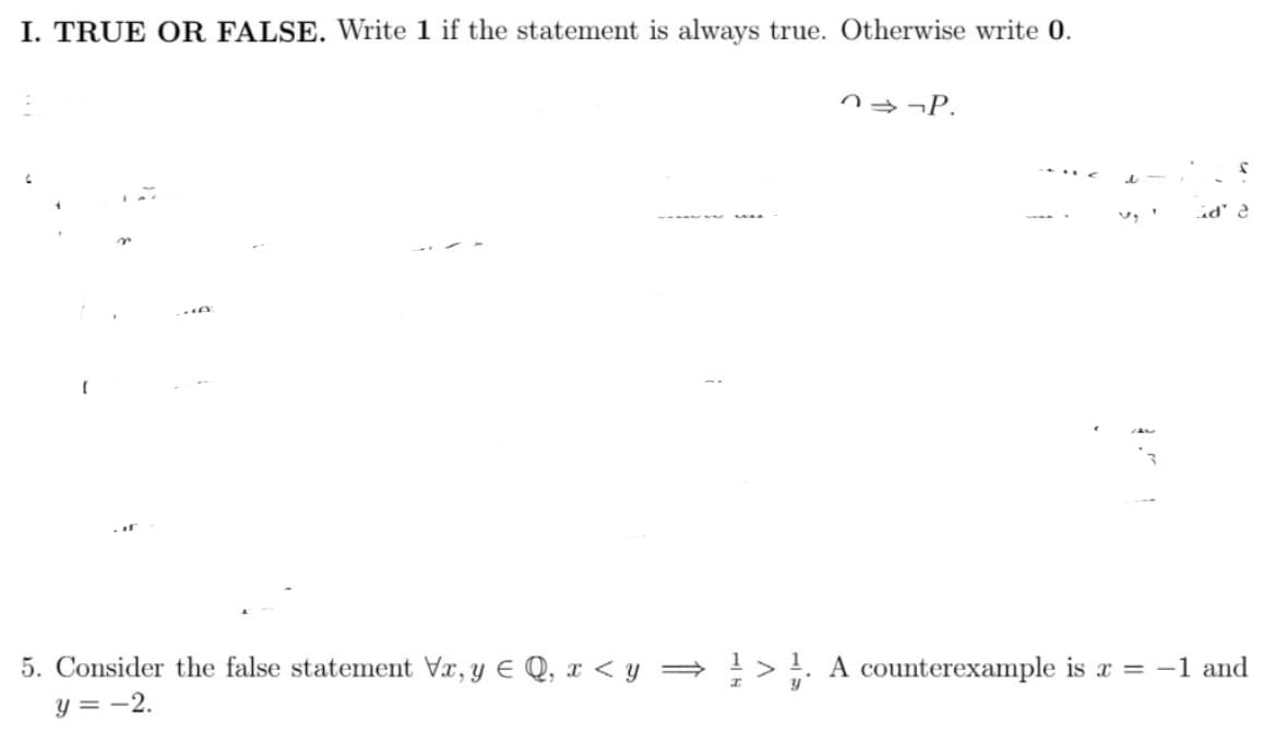 I. TRUE OR FALSE. Write 1 if the statement is always true. Otherwise write 0.
n¬P.
id' 2
5. Consider the false statement Vr, y E Q, x < y =
!> !. A counterexample is a = -1 and
y = -2.
